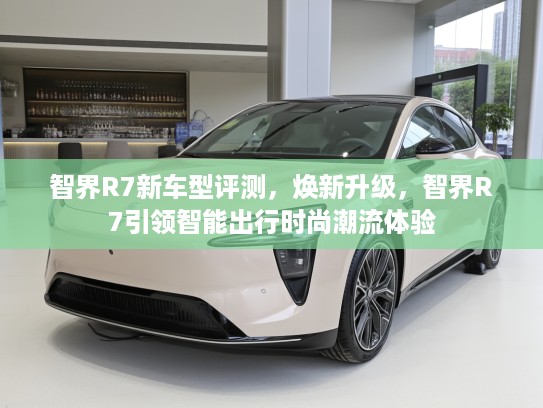 智界R7新车型评测，焕新升级，智界R7引领智能出行时尚潮流体验