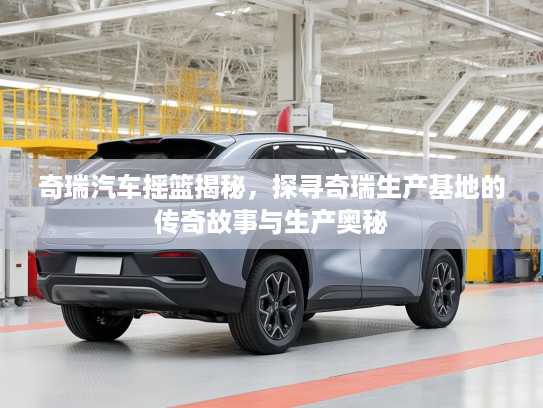 奇瑞汽车摇篮揭秘，探寻奇瑞生产基地的传奇故事与生产奥秘
