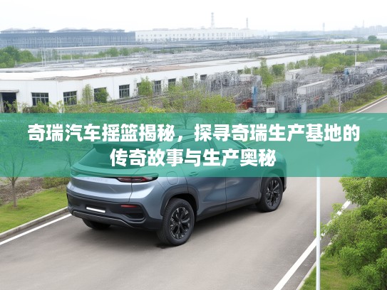 奇瑞汽车摇篮揭秘，探寻奇瑞生产基地的传奇故事与生产奥秘