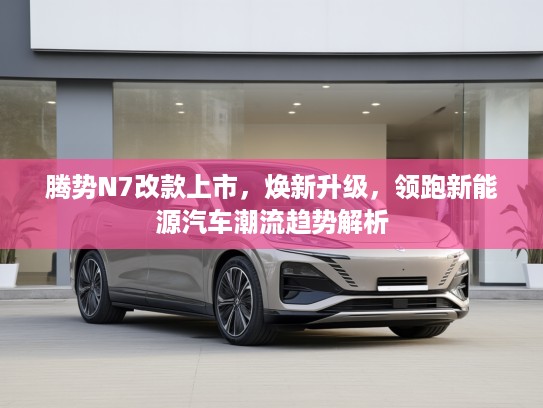 腾势N7改款上市，焕新升级，领跑新能源汽车潮流趋势解析