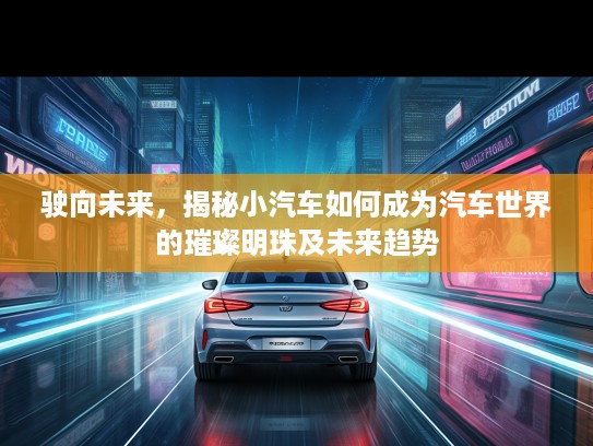 驶向未来，揭秘小汽车如何成为汽车世界的璀璨明珠及未来趋势