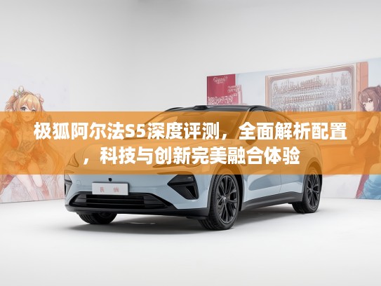 极狐阿尔法S5深度评测，全面解析配置，科技与创新完美融合体验