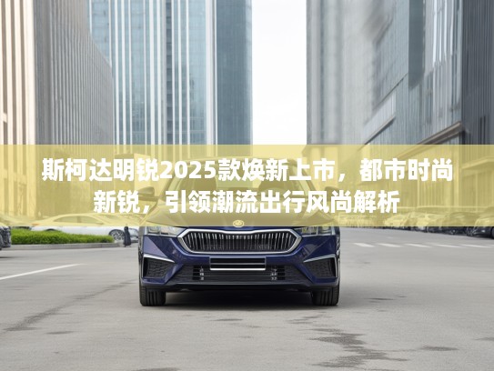 斯柯达明锐2025款焕新上市，都市时尚新锐，引领潮流出行风尚解析