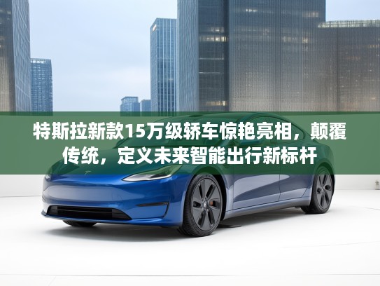 特斯拉新款15万级轿车惊艳亮相，颠覆传统，定义未来智能出行新标杆