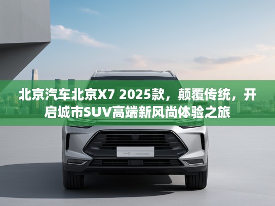 北京汽车北京X7 2025款，颠覆传统，开启城市SUV高端新风尚体验之旅