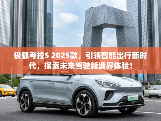 极狐考拉S 2025款，引领智能出行新时代，探索未来驾驶新境界体验！