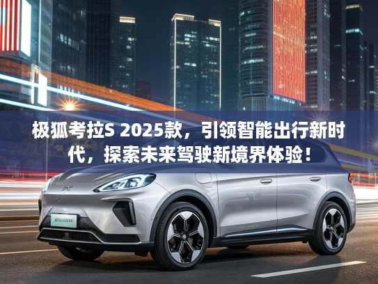极狐考拉S 2025款，引领智能出行新时代，探索未来驾驶新境界体验！