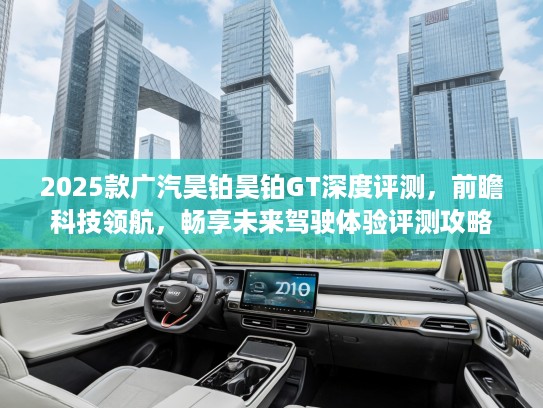 2025款广汽昊铂昊铂GT深度评测，前瞻科技领航，畅享未来驾驶体验评测攻略