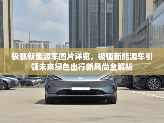 极狐新能源车图片详览，极狐新能源车引领未来绿色出行新风尚全解析