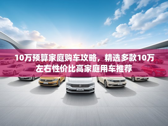 10万预算家庭购车攻略，精选多款10万左右性价比高家庭用车推荐