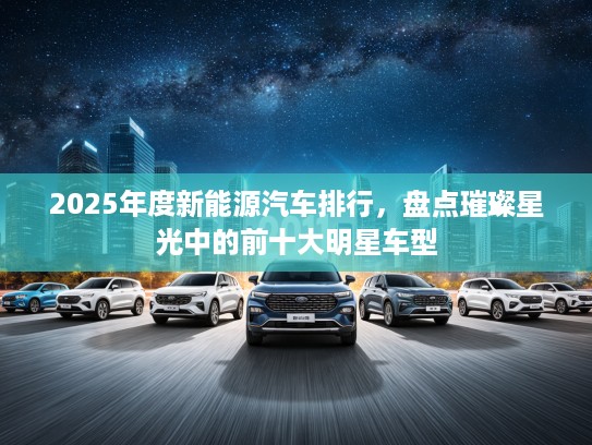2025年度新能源汽车排行，盘点璀璨星光中的前十大明星车型