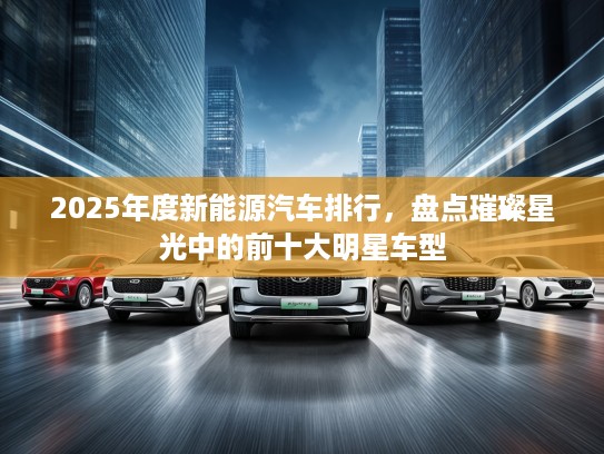 2025年度新能源汽车排行，盘点璀璨星光中的前十大明星车型
