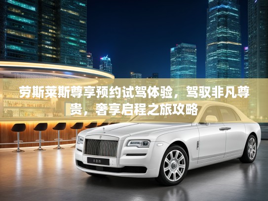 劳斯莱斯尊享预约试驾体验，驾驭非凡尊贵，奢享启程之旅攻略