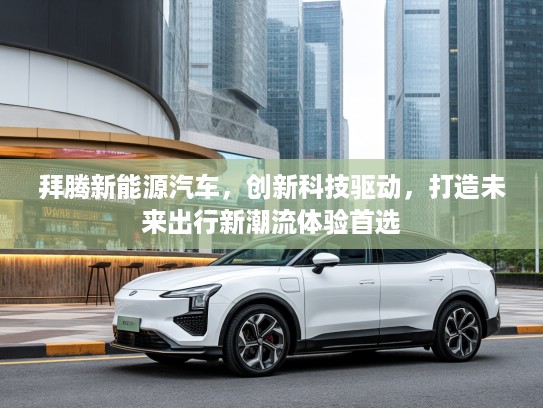 拜腾新能源汽车，创新科技驱动，打造未来出行新潮流体验首选