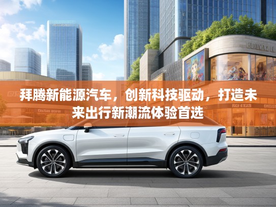 拜腾新能源汽车，创新科技驱动，打造未来出行新潮流体验首选