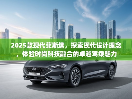 2025款现代菲斯塔，探索现代设计理念，体验时尚科技融合的卓越驾乘魅力