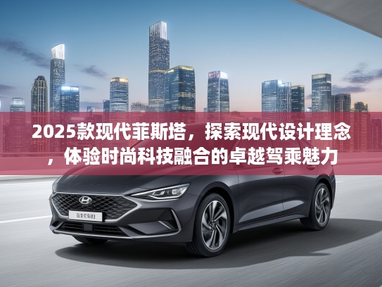 2025款现代菲斯塔，探索现代设计理念，体验时尚科技融合的卓越驾乘魅力