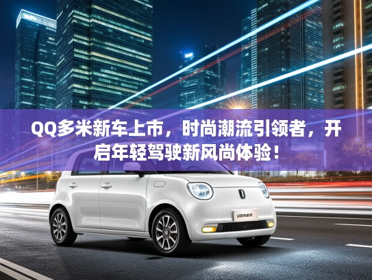 QQ多米新车上市，时尚潮流引领者，开启年轻驾驶新风尚体验！