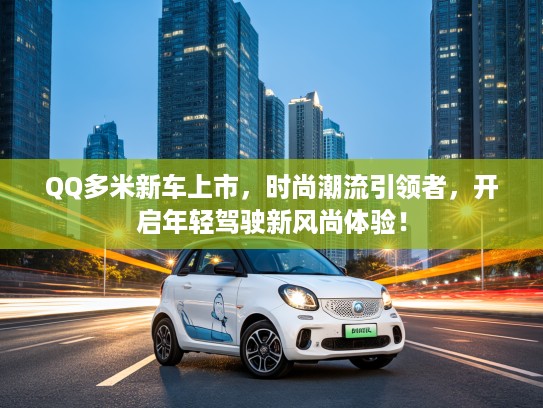 QQ多米新车上市，时尚潮流引领者，开启年轻驾驶新风尚体验！