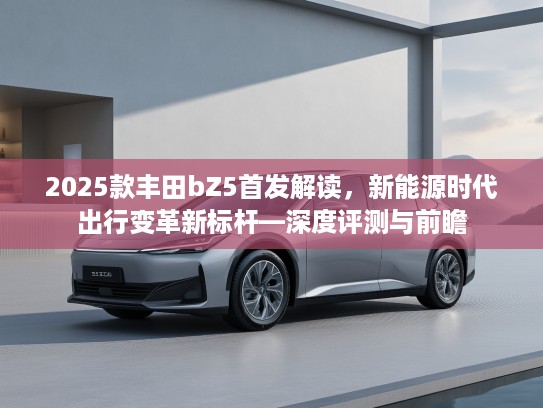 2025款丰田bZ5首发解读，新能源时代出行变革新标杆—深度评测与前瞻