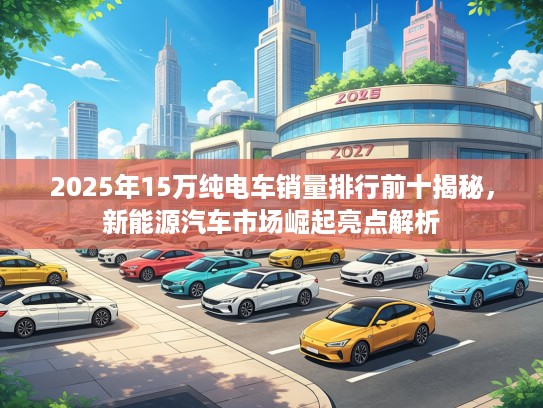 2025年15万纯电车销量排行前十揭秘，新能源汽车市场崛起亮点解析
