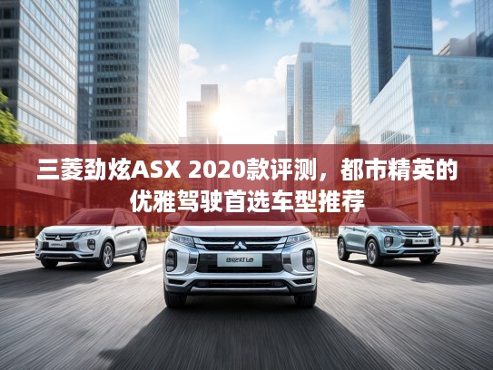 三菱劲炫ASX 2020款评测，都市精英的优雅驾驶首选车型推荐