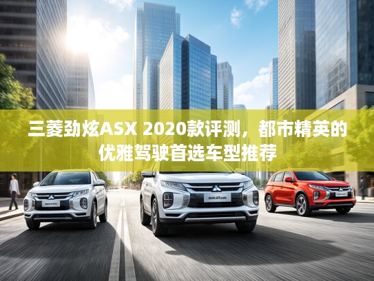 三菱劲炫ASX 2020款评测，都市精英的优雅驾驶首选车型推荐