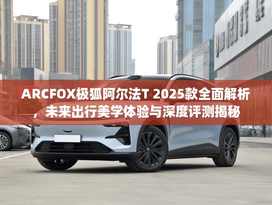ARCFOX极狐阿尔法T 2025款全面解析，未来出行美学体验与深度评测揭秘