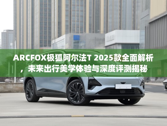 ARCFOX极狐阿尔法T 2025款全面解析，未来出行美学体验与深度评测揭秘