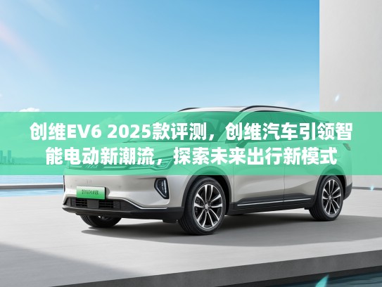 创维EV6 2025款评测，创维汽车引领智能电动新潮流，探索未来出行新模式