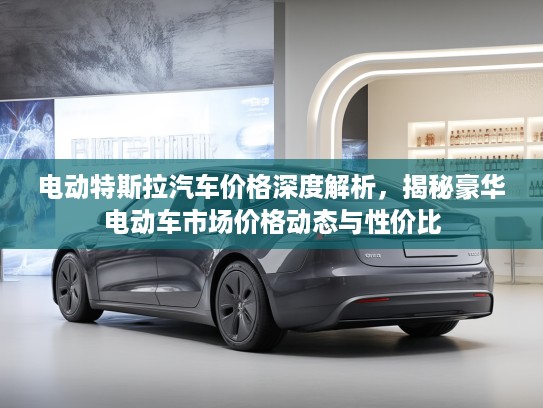 电动特斯拉汽车价格深度解析，揭秘豪华电动车市场价格动态与性价比