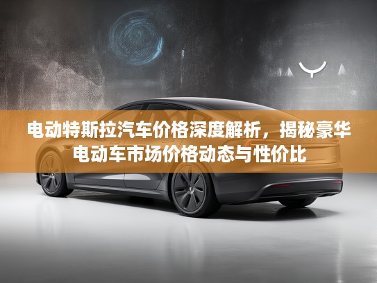 电动特斯拉汽车价格深度解析，揭秘豪华电动车市场价格动态与性价比