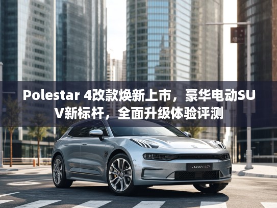 Polestar 4改款焕新上市，豪华电动SUV新标杆，全面升级体验评测