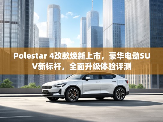 Polestar 4改款焕新上市，豪华电动SUV新标杆，全面升级体验评测