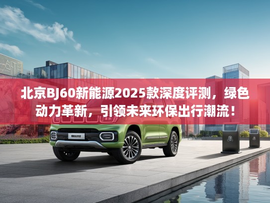 北京BJ60新能源2025款深度评测，绿色动力革新，引领未来环保出行潮流！