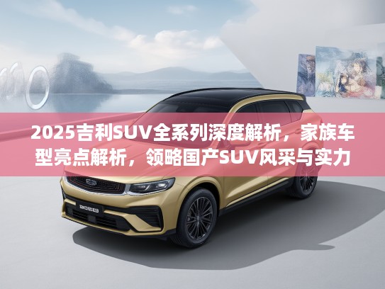 2025吉利SUV全系列深度解析，家族车型亮点解析，领略国产SUV风采与实力