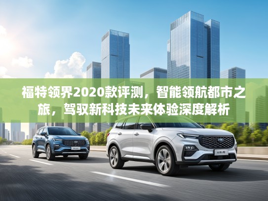 福特领界2020款评测，智能领航都市之旅，驾驭新科技未来体验深度解析