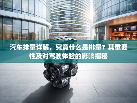 汽车排量详解，究竟什么是排量？其重要性及对驾驶体验的影响揭秘