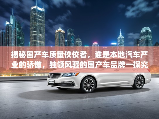 揭秘国产车质量佼佼者，谁是本地汽车产业的骄傲，独领风骚的国产车品牌一探究竟
