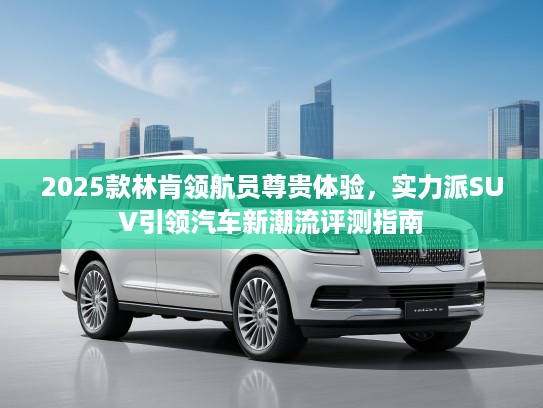 2025款林肯领航员尊贵体验，实力派SUV引领汽车新潮流评测指南