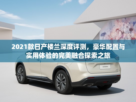 2021款日产楼兰深度评测，豪华配置与实用体验的完美融合探索之旅