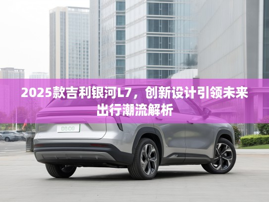 2025款吉利银河L7，创新设计引领未来出行潮流解析