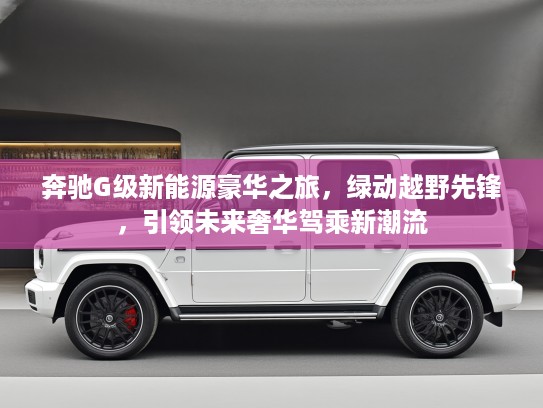 奔驰G级新能源豪华之旅，绿动越野先锋，引领未来奢华驾乘新潮流