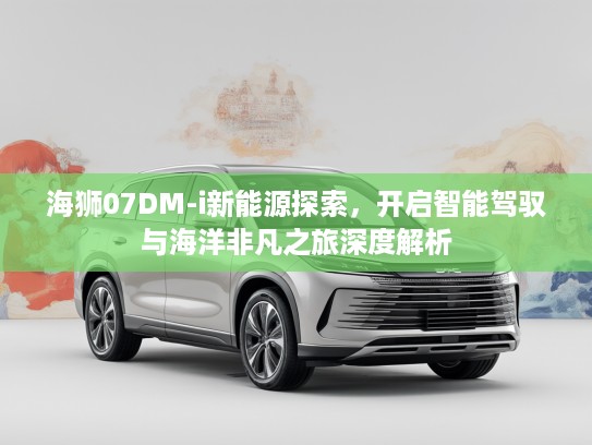 海狮07DM-i新能源探索，开启智能驾驭与海洋非凡之旅深度解析