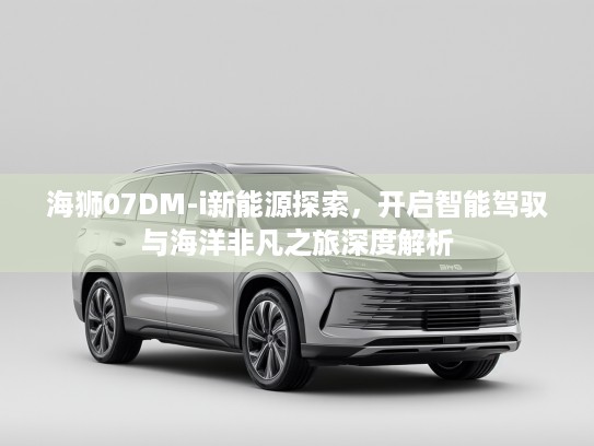 海狮07DM-i新能源探索，开启智能驾驭与海洋非凡之旅深度解析
