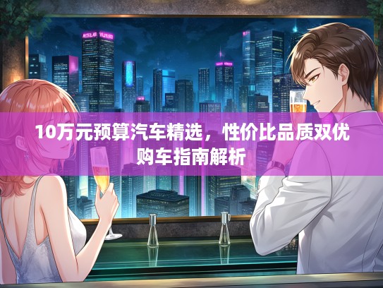10万元预算汽车精选，性价比品质双优购车指南解析