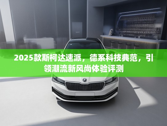 2025款斯柯达速派，德系科技典范，引领潮流新风尚体验评测