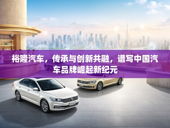 裕隆汽车，传承与创新共融，谱写中国汽车品牌崛起新纪元