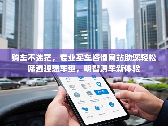 购车不迷茫，专业买车咨询网站助您轻松筛选理想车型，明智购车新体验