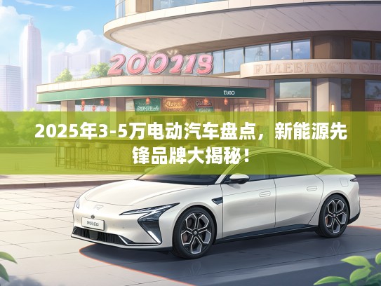 2025年3-5万电动汽车盘点，新能源先锋品牌大揭秘！